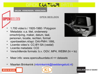 OPEN BEELDEN




• 1.700 video’s / 1920-1980 / Polygoon
• Metadata: o.a. titel, onderwerp
  omschrijving, maker, datum, taal,
  personen, locatie, rechten, format
• openbeelden.nl/api: OAI-PMH / XML
• Licentie video’s: CC-BY-SA (veelal)
• Licentie metadata: CC0
• Verschillende formats: b.v. OGV, MP4, WEBM (hi + lo)

• Meer info: www.opencultuurdata.nl => datasets

• Maarten Brinkerink (mbrinkerink@beeldengeluid.nl)
 