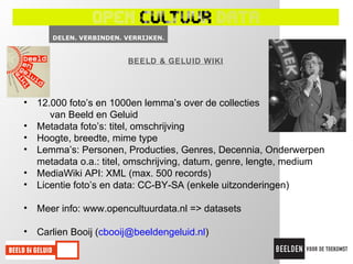 BEELD & GELUID WIKI




• 12.000 foto’s en 1000en lemma’s over de collecties
     van Beeld en Geluid
• Metadata foto’s: titel, omschrijving
• Hoogte, breedte, mime type
• Lemma’s: Personen, Producties, Genres, Decennia, Onderwerpen
  metadata o.a.: titel, omschrijving, datum, genre, lengte, medium
• MediaWiki API: XML (max. 500 records)
• Licentie foto’s en data: CC-BY-SA (enkele uitzonderingen)

• Meer info: www.opencultuurdata.nl => datasets

• Carlien Booij (cbooij@beeldengeluid.nl)
 