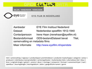 EYE FILM IN NEDERLAND




          Aanbieder         EYE Film Instituut Nederland
          Dataset           Nederlandse speelfilm 1912-1940
          Contactpersoon    Irene Haan (irenehaan@eyefilm.nl)
          Bestandsformaat ODS-bestandDataset bevat         Titel,
          samenvatting en metadata films
          Meer informatie   http://www.eyefilm.nl/opendata



titel | samenvatting | regisseur | productiejaar| premièredatum | productie-maatschappij | categorie | acteur |
producent | distributeur (oorspronkelijk) | vertoningstheater | buitenlandse titels | alternatieve titel | kleur |
bron | originele lengte | geluid | camera | decor | montage | componist | formaat | scenarioschrijver | taal |
speelduur | keuringslengte | keuringsdatum | akten | geografische namen | genre
 