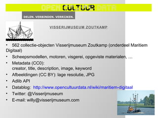VISSERIJMUSEUM ZOUTKAMP




• 562 collectie-objecten Visserijmuseum Zoutkamp (onderdeel Maritiem
Digitaal)
• Scheepsmodellen, motoren, visgerei, opgeviste materialen, …
• Metadata (CC0):
   creator, title, description, image, keyword
• Afbeeldingen (CC BY): lage resolutie, JPG
• Adlib API
• Datablog: http://www.opencultuurdata.nl/wiki/maritiem-digitaal
• Twitter: @Visserijmuseum
• E-mail: willy@visserijmuseum.com
 