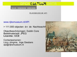 RIJKSMUSEUM API




www.rijksmuseum.nl/API

> 111.000 objecten é n de Nachtwacht!
Objectbeschrijvingen: Dublin Core
Beeldmateriaal: JPEG
Licentie: CC0
Contactpersonen:
Lizzy Jongma, Inge Giesbers
api@rijksmuseum.nl
 