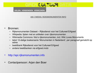 AB-C MEDIA: RIJKSMONUMENTEN INFO




•   Bronnen:
     – Rijksmonumenten Dataset – Rijksdienst voor het Cultureel Erfgoed
     – Wikipedia: lijsten met en artikelen over rijksmonumenten
     – Wikimedia Commons: foto’s rijksmonumenten, incl. Wiki Loves Monuments
     – tekst 12-delige boekenserie ‘Monumenten in Nederland’, per paragraaf gematcht op
       adres
     – beeldbank Rijksdienst voor het Cultureel Erfgoed
     – andere beeldbanken via erfgoed.mobi


•   http://api.rijksmonumenten.info

•   Contactpersoon: Arjan den Boer
 