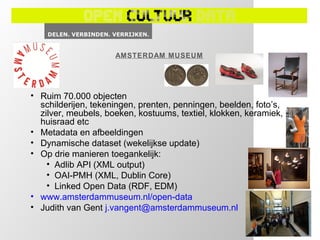 AMSTERDAM MUSEUM




• Ruim 70.000 objecten
  schilderijen, tekeningen, prenten, penningen, beelden, foto’s,
  zilver, meubels, boeken, kostuums, textiel, klokken, keramiek,
  huisraad etc
• Metadata en afbeeldingen
• Dynamische dataset (wekelijkse update)
• Op drie manieren toegankelijk:
    • Adlib API (XML output)
    • OAI-PMH (XML, Dublin Core)
    • Linked Open Data (RDF, EDM)
• www.amsterdammuseum.nl/open-data
• Judith van Gent j.vangent@amsterdammuseum.nl
 