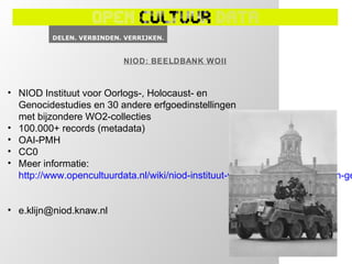 NIOD: BEELDBANK WOII



• NIOD Instituut voor Oorlogs-, Holocaust- en
  Genocidestudies en 30 andere erfgoedinstellingen
  met bijzondere WO2-collecties
• 100.000+ records (metadata)
• OAI-PMH
• CC0
• Meer informatie:
  http://www.opencultuurdata.nl/wiki/niod-instituut-voor-oorlogs-holocaust-en-ge


• e.klijn@niod.knaw.nl
 