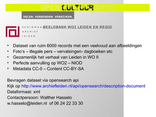 BEELDBANK WO2 LEIDEN EN REGIO




•   Dataset van ruim 6000 records met een veelvoud aan afbeeldingen
•   Foto’s – illegale pers – vervalsingen- dagboeken etc
•   Gezamenlijk het verhaal van Leiden in WO II
•   Perfecte aanvulling op WO2 – NIOD
•   Metadata CC-0 – Content CC-BY-SA

Bevragen dataset via opensearch api
Kijk op http://www.archiefleiden.nl/api/opensearch/description-document
Dataformaat: xml
Contactpersoon: Walther Hasselo
w.hasselo@leiden.nl of 06 24 22 33 30
 