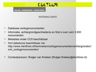 NATIONAAL COMITÉ




•   Database oorlogsmonumenten
•   Informatie, achtergrondgeschiedenis en foto’s over ruim 3.500
    monumenten
•   Metadata onder CC0 beschikbaar
•   Xml datadump beschikbaar via:
    http://www.4en5mei.nl/herinneren/oorlogsmonumenten/achtergronden/
    xml_oorlogsmonumenten/

•   Contactpersoon: Rutger van Krieken (Rutger.Krieken@4en5mei.nl)
 
