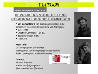 BEVRIJDERS VOOR DE LENS
REGIONAAL ARCHIEF NIJMEGEN
  • 684 portretfoto’s van geallieerde militairen die
  betrokken waren bij de bevrijding van Nijmegen
  • 1944-1945
  • Creative Commons – BY-SA
  • Beeldmateriaal: JPEG
  • Flickr API

  Meer info:
  Datablog Open Cultuur Data
  Weblog Huis van de Nijmeegse Geschiedenis
  Flickr.com/regionaalarchiefnijmegen

  Contact:
  Wouter Daemen
  w.daemen@nijmegen.nl
  @wouterdaemen (Twitter)
 