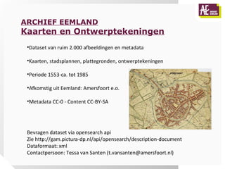 ARCHIEF EEMLAND
Kaarten en Ontwerptekeningen
 •Dataset van ruim 2.000 afbeeldingen en metadata

 •Kaarten, stadsplannen, plattegronden, ontwerptekeningen

 •Periode 1553-ca. tot 1985

 •Afkomstig uit Eemland: Amersfoort e.o.

 •Metadata CC-0 - Content CC-BY-SA




 Bevragen dataset via opensearch api
 Zie http://gam.pictura-dp.nl/api/opensearch/description-document
 Dataformaat: xml
 Contactpersoon: Tessa van Santen (t.vansanten@amersfoort.nl)
 