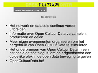 toekomstvisie



• Het netwerk en datasets continue verder
  uitbreiden
• Informatie over Open Cultuur Data verzamelen,
  produceren en delen
• Meer eigen evenementen organiseren om het
  hergebruik van Open Cultuur Data te stimuleren
• Het onderbrengen van Open Cultuur Data in een
  nationale datacatalogus, om de erfgoedsector een
  duidelijke plek in de open data beweging te geven
• OpenCultuurData.be!
 