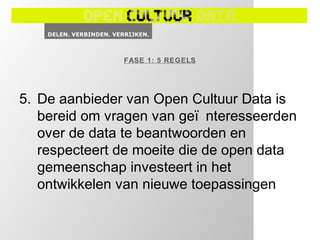 FASE 1: 5 REGELS




5. De aanbieder van Open Cultuur Data is
   bereid om vragen van geï nteresseerden
   over de data te beantwoorden en
   respecteert de moeite die de open data
   gemeenschap investeert in het
   ontwikkelen van nieuwe toepassingen
 