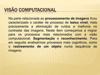 VISÃO COMPUTACIONAL
Na parte relacionada ao processamento de imagens ficou
caracterizado o caráter de processo de baixo nível, mais
precisamente a eliminação de ruídos e melhoria no
contraste das imagens. Neste item começamos a migrar
para os processos mais relacionados com a visão
computacional. Segmentação e reconhecimento. Para
em seguida analisarmos processos mais cognitivos, como
o rastreamento de um objeto numa sequência de
imagens.
 