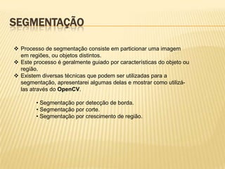SEGMENTAÇÃO
 Processo de segmentação consiste em particionar uma imagem
em regiões, ou objetos distintos.
 Este processo é geralmente guiado por características do objeto ou
região.
 Existem diversas técnicas que podem ser utilizadas para a
segmentação, apresentarei algumas delas e mostrar como utilizá-
las através do OpenCV.
• Segmentação por detecção de borda.
• Segmentação por corte.
• Segmentação por crescimento de região.
 