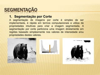 SEGMENTAÇÃO
1. Segmentação por Corte
A segmentação de imagens por corte é simples de ser
implementada, é rápida em termos computacionais e utiliza de
propriedades intuitivas para criar a imagem segmentada. A
segmentação por corte particiona uma imagem diretamente em
regiões baseado simplesmente nos valores de intensidade e/ou
propriedades destes valores.
 