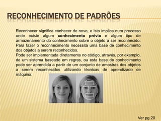 RECONHECIMENTO DE PADRÕES
Reconhecer significa conhecer de novo, e isto implica num processo
onde existe algum conhecimento prévio e algum tipo de
armazenamento do conhecimento sobre o objeto a ser reconhecido.
Para fazer o reconhecimento necessita uma base de conhecimento
dos objetos a serem reconhecidos.
Pode ser implementada diretamente no código, através, por exemplo,
de um sistema baseado em regras, ou esta base de conhecimento
pode ser aprendida a partir de um conjunto de amostras dos objetos
a serem reconhecidos utilizando técnicas de aprendizado de
máquina.
Ver pg 20
 