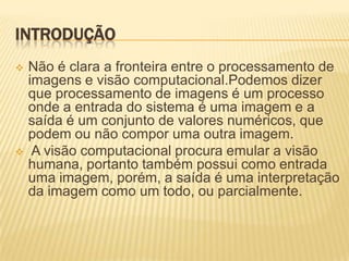 INTRODUÇÃO
 Não é clara a fronteira entre o processamento de
imagens e visão computacional.Podemos dizer
que processamento de imagens é um processo
onde a entrada do sistema é uma imagem e a
saída é um conjunto de valores numéricos, que
podem ou não compor uma outra imagem.
 A visão computacional procura emular a visão
humana, portanto também possui como entrada
uma imagem, porém, a saída é uma interpretação
da imagem como um todo, ou parcialmente.
 