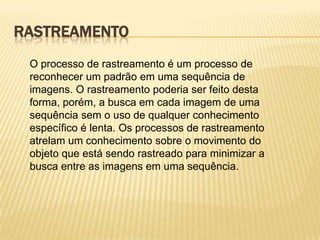 RASTREAMENTO
O processo de rastreamento é um processo de
reconhecer um padrão em uma sequência de
imagens. O rastreamento poderia ser feito desta
forma, porém, a busca em cada imagem de uma
sequência sem o uso de qualquer conhecimento
específico é lenta. Os processos de rastreamento
atrelam um conhecimento sobre o movimento do
objeto que está sendo rastreado para minimizar a
busca entre as imagens em uma sequência.
 