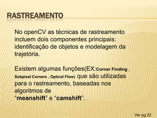 RASTREAMENTO
No openCV as técnicas de rastreamento
incluem dois componentes principais:
identificação de objetos e modelagem da
trajetória.
Existem algumas funções(EX:Corner Finding ,
Subpixel Corners , Optical Flow) que são utilizadas
para o rastreamento, baseadas nos
algoritmos de
“meanshift” e “camshift”.
Ver pg 22
 