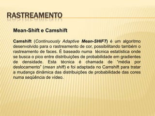 RASTREAMENTO
Mean-Shift e Camshift
Camshift (Continuously Adaptive Mean-SHIFT) é um algoritmo
desenvolvido para o rastreamento de cor, possibilitando também o
rastreamento de faces. É baseado numa técnica estatística onde
se busca o pico entre distribuições de probabilidade em gradientes
de densidade. Esta técnica é chamada de “média por
deslocamento” (mean shift) e foi adaptada no Camshift para tratar
a mudança dinâmica das distribuições de probabilidade das cores
numa seqüência de vídeo.
 