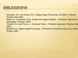 BIBLIOGRAFIA
Gonzalez, R.C. and Woods, R.E., Digital Image Processing, 3rd Edition, Pearson-
Prentice-Hall, 2008.
Pedrini, H. e Schwartz, W.R., Análise de Imagens Digitais – Princípios, Algoritmos e
Aplicações, Thomson, 2006.
Forsyth, D.A. and Ponce, J., Computer Vision – A Modern Approach, Prentice-Hall,
2003.
[d] Efford, N., Digital Image Processing – A Practical Introduction using Java, Addiso
Wesley, 2000.
 