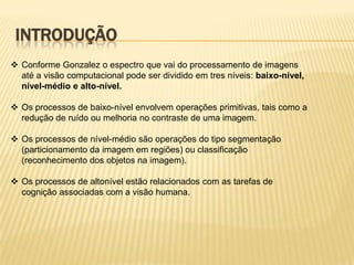 INTRODUÇÃO
 Conforme Gonzalez o espectro que vai do processamento de imagens
até a visão computacional pode ser dividido em tres níveis: baixo-nível,
nível-médio e alto-nível.
 Os processos de baixo-nível envolvem operações primitivas, tais como a
redução de ruído ou melhoria no contraste de uma imagem.
 Os processos de nível-médio são operações do tipo segmentação
(particionamento da imagem em regiões) ou classificação
(reconhecimento dos objetos na imagem).
 Os processos de altonível estão relacionados com as tarefas de
cognição associadas com a visão humana.
 
