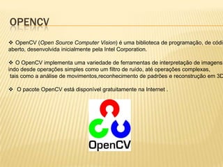 OPENCV
 OpenCV (Open Source Computer Vision) é uma biblioteca de programação, de códig
aberto, desenvolvida inicialmente pela Intel Corporation.
 O OpenCV implementa uma variedade de ferramentas de interpretação de imagens,
indo desde operações simples como um filtro de ruído, até operações complexas,
tais como a análise de movimentos,reconhecimento de padrões e reconstrução em 3D
 O pacote OpenCV está disponível gratuitamente na Internet .
 