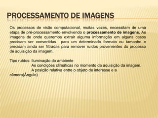 PROCESSAMENTO DE IMAGENS
Os processos de visão computacional, muitas vezes, necessitam de uma
etapa de pré-processamento envolvendo o processamento de imagens. As
imagens de onde queremos extrair alguma informação em alguns casos
precisam ser convertidas para um determinado formato ou tamanho e
precisam ainda ser filtradas para remover ruídos provenientes do processo
de aquisição da imagem.
Tipo ruídos: Iluminação do ambiente
As condições climáticas no momento da aquisição da imagem.
A posição relativa entre o objeto de interesse e a
câmera(Ângulo)
 