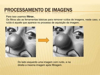 PROCESSAMENTO DE IMAGENS
Para isso usamos filtros .
Os filtros são as ferramentas básicas para remover ruídos de imagens, neste caso, o
ruído é aquele que aparece no processo de aquisição da imagem.
Do lado esquerdo uma imagem com ruído, e na
direita a mesma imagem após filtragem.
 