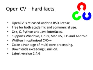 Open CV – hard facts
• OpenCV is released under a BSD license
• Free for both academic and commercial use.
• C++, C, Python and Java interfaces.
• Supports Windows, Linux, Mac OS, iOS and Android.
• Written in optimized C/C++
• Ctake advantage of multi-core processing.
• Downloads exceeding 6 million.
• Latest version 2.4.6
 