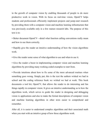 in the growth of computer vision by enabling thousands of people to do more
productive work in vision. With its focus on real-time vision, OpenCV helps
students and professionals efficiently implement projects and jump-start research
by providing them with a computer vision and machine learning infrastructure that
was previously available only in a few mature research labs. The purpose of this
text is to:
• Better document OpenCV—detail what function calling conventions really mean
and how to use them correctly.
• Rapidly give the reader an intuitive understanding of how the vision algorithms
work.
• Give the reader some sense of what algorithm to use and when to use it.
• Give the reader a boost in implementing computer vision and machine learning
algorithms by providing many working coded examples to start from.
• Provide intuitions about how to fix some of the more advanced routines when
something goes wrong. Simply put, this is the text the authors wished we had in
school and the coding reference book we wished we had at work. This book
documents a tool kit, OpenCV, that allows the reader to do interesting and fun
things rapidly in computer vision. It gives an intuitive understanding as to how the
algorithms work, which serves to guide the reader in designing and debugging
vision ix applications and also to make the formal descriptions of computer vision
and machine learning algorithms in other texts easier to comprehend and
remember.
After all, it is easier to understand complex algorithms and their associated math
when you start with an intuitive grasp of how those algorithms work.
 