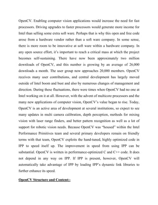 OpenCV. Enabling computer vision applications would increase the need for fast
processors. Driving upgrades to faster processors would generate more income for
Intel than selling some extra soft ware. Perhaps that is why this open and free code
arose from a hardware vendor rather than a soft ware company. In some sense,
there is more room to be innovative at soft ware within a hardware company. In
any open source effort, it’s important to reach a critical mass at which the project
becomes self-sustaining. There have now been approximately two million
downloads of OpenCV, and this number is growing by an average of 26,000
downloads a month. The user group now approaches 20,000 members. OpenCV
receives many user contributions, and central development has largely moved
outside of Intel boom and bust and also by numerous changes of management and
direction. During these fluctuations, there were times when OpenCV had no one at
Intel working on it at all. However, with the advent of multicore processors and the
many new applications of computer vision, OpenCV’s value began to rise. Today,
OpenCV is an active area of development at several institutions, so expect to see
many updates in multi camera calibration, depth perception, methods for mixing
vision with laser range finders, and better pattern recognition as well as a lot of
support for robotic vision needs. Because OpenCV was “housed” within the Intel
Performance Primitives team and several primary developers remain on friendly
terms with that team, OpenCV exploits the hand-tuned, highly optimized code in
IPP to speed itself up. The improvement in speed from using IPP can be
substantial. OpenCV is written in performance-optimized C and C++ code. It does
not depend in any way on IPP. If IPP is present, however, OpenCV will
automatically take advantage of IPP by loading IPP’s dynamic link libraries to
further enhance its speed.
OpenCV Structure and Content:-
 