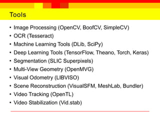 Tools
●
Image Processing (OpenCV, BoofCV, SimpleCV)
●
OCR (Tesseract)
●
Machine Learning Tools (DLib, SciPy)
●
Deep Learning Tools (TensorFlow, Theano, Torch, Keras)
●
Segmentation (SLIC Superpixels)
●
Multi-View Geometry (OpenMVG)
●
Visual Odometry (LIBVISO)
●
Scene Reconstruction (VisualSFM, MeshLab, Bundler)
●
Video Tracking (OpenTL)
●
Video Stabilization (Vid.stab)
 
