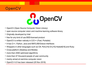 OpenCV
●
OpenCV (Open Source Computer Vision Library)
●
open source computer vision and machine learning software library
●
Originally developed by Intel
●
free for any kind of use BSD-licensed product
●
OpenCV is written natively in C/C++ (Fast, Portable)
●
It has C++, Python, Java and MATLAB/Octave interfaces
●
Wrappers in other languages such as C#, Perl,[14] Ch,[15] Haskell[16] and Ruby
●
Cross-platform (Desktop and Mobile)
●
more than 2500 optimized algorithms
●
more than 47 thousand people of user community
●
mainly aimed at real-time computer vision
●
OpenCV 4.0 has been released (20 Nov 2018)
 