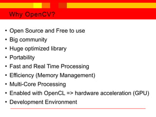 Why OpenCV?
●
Open Source and Free to use
●
Big community
●
Huge optimized library
●
Portability
●
Fast and Real Time Processing
●
Efficiency (Memory Management)
●
Multi-Core Processing
●
Enabled with OpenCL => hardware acceleration (GPU)
●
Development Environment
 