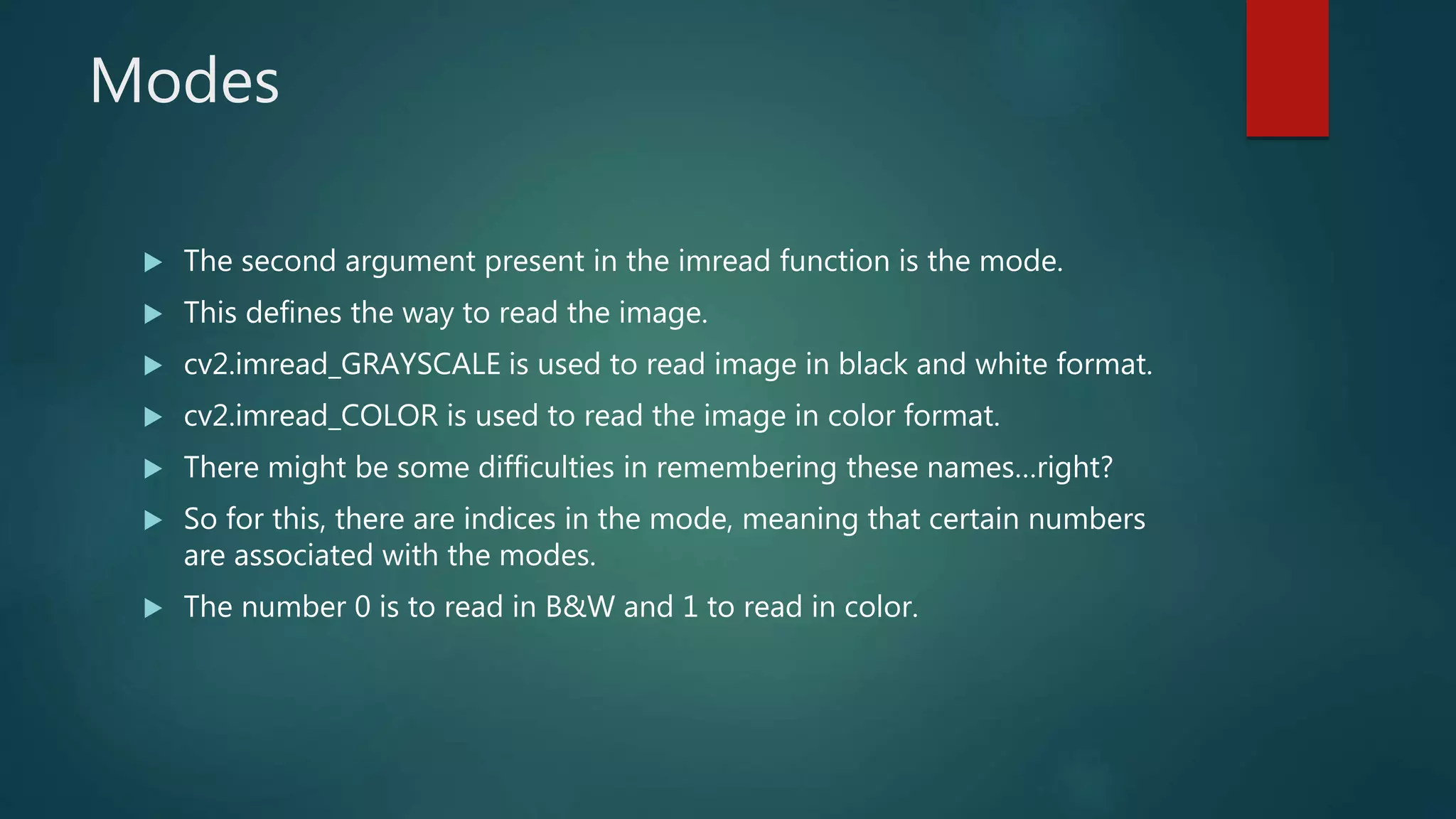 Modes
 The second argument present in the imread function is the mode.
 This defines the way to read the image.
 cv2.imread_GRAYSCALE is used to read image in black and white format.
 cv2.imread_COLOR is used to read the image in color format.
 There might be some difficulties in remembering these names…right?
 So for this, there are indices in the mode, meaning that certain numbers
are associated with the modes.
 The number 0 is to read in B&W and 1 to read in color.
 