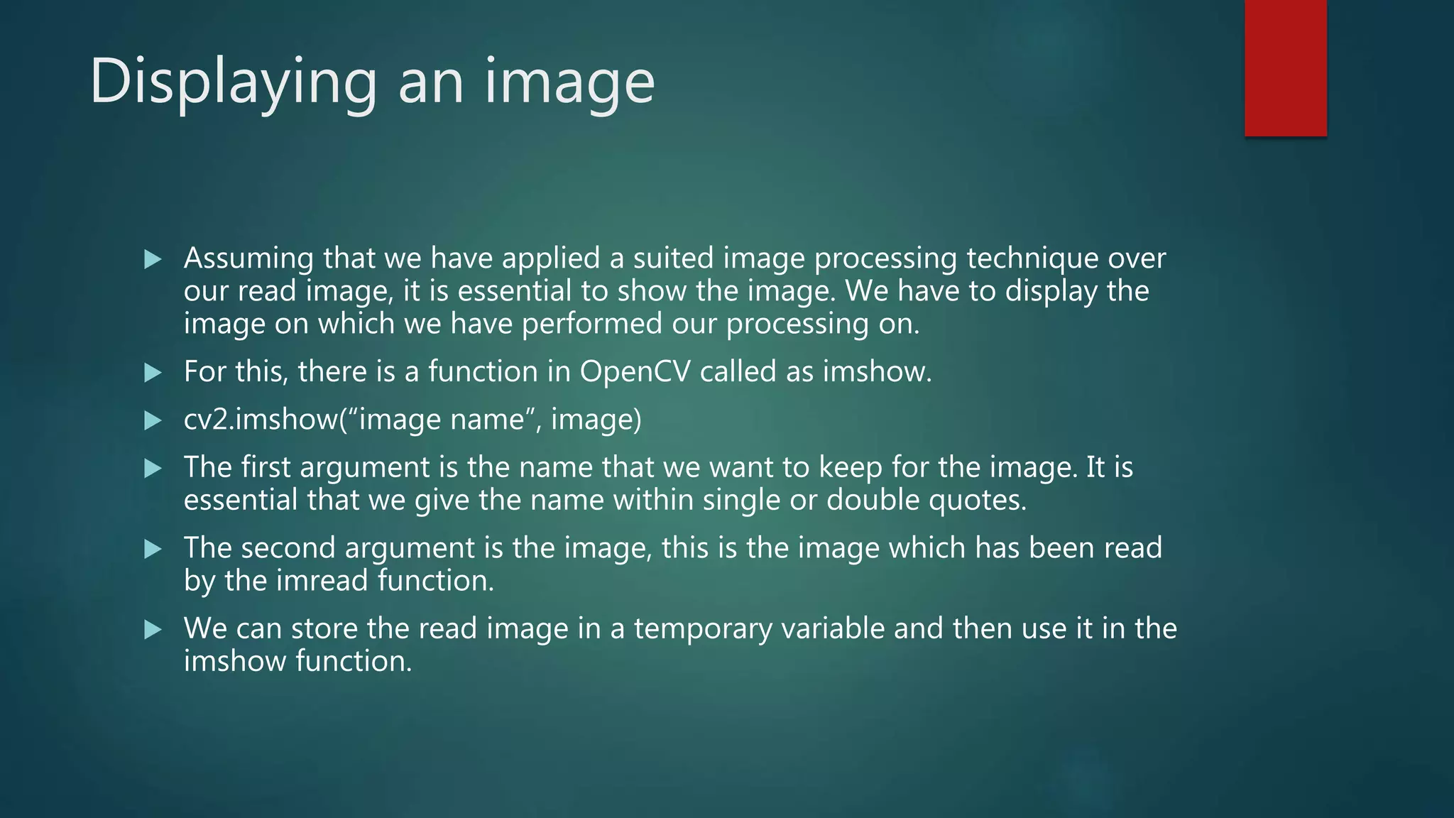 Displaying an image
 Assuming that we have applied a suited image processing technique over
our read image, it is essential to show the image. We have to display the
image on which we have performed our processing on.
 For this, there is a function in OpenCV called as imshow.
 cv2.imshow(“image name”, image)
 The first argument is the name that we want to keep for the image. It is
essential that we give the name within single or double quotes.
 The second argument is the image, this is the image which has been read
by the imread function.
 We can store the read image in a temporary variable and then use it in the
imshow function.
 