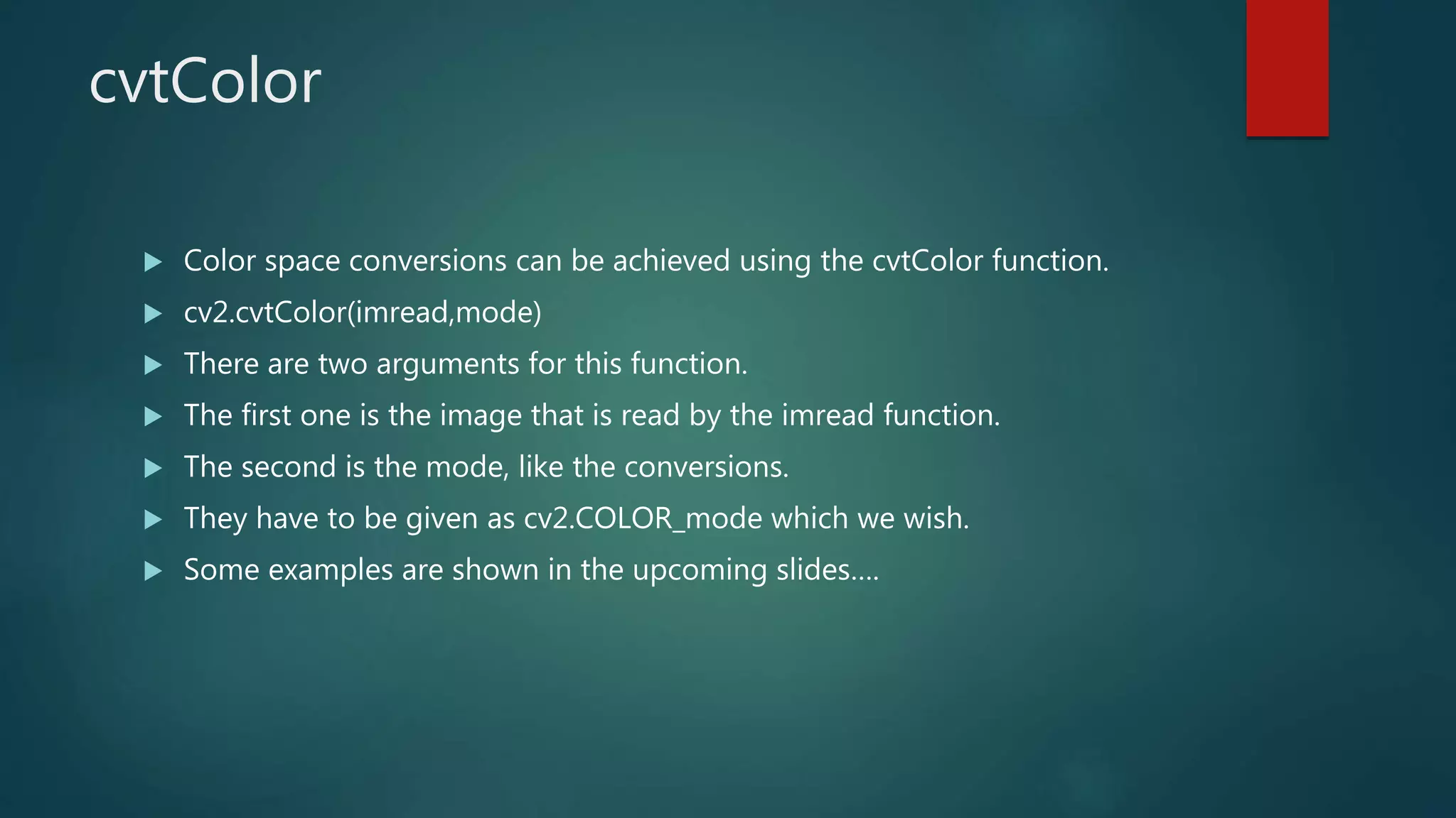 cvtColor
 Color space conversions can be achieved using the cvtColor function.
 cv2.cvtColor(imread,mode)
 There are two arguments for this function.
 The first one is the image that is read by the imread function.
 The second is the mode, like the conversions.
 They have to be given as cv2.COLOR_mode which we wish.
 Some examples are shown in the upcoming slides….
 
