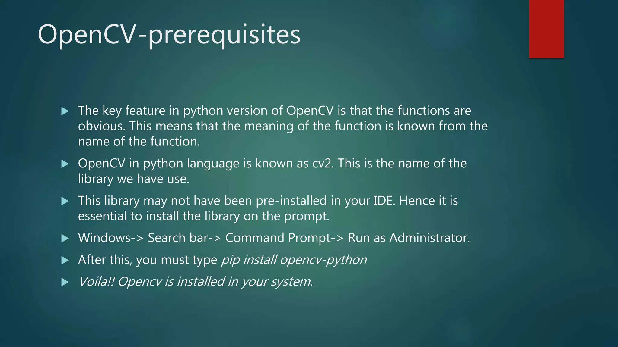OpenCV-prerequisites
 The key feature in python version of OpenCV is that the functions are
obvious. This means that the meaning of the function is known from the
name of the function.
 OpenCV in python language is known as cv2. This is the name of the
library we have use.
 This library may not have been pre-installed in your IDE. Hence it is
essential to install the library on the prompt.
 Windows-> Search bar-> Command Prompt-> Run as Administrator.
 After this, you must type pip install opencv-python
 Voila!! Opencv is installed in your system.
 