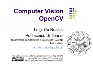 Computer Vision
OpenCV
Luigi De Russis
Politecnico di Torino
Dipartimento di Automatica e Informatica (DAUIN)
Torino - Italy
luigi.derussis@polito.it
This work is licensed under the Creative Commons (CC BY-NC-SA)
License. To view a copy of this license, visit
http://creativecommons.org/licenses/by-nc-sa/4.0/
 
