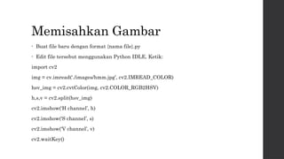 Memisahkan Gambar
• Buat file baru dengan format {nama file}.py
• Edit file tersebut menggunakan Python IDLE, Ketik:
import cv2
img = cv.imread(‘./images/hmm.jpg’, cv2.IMREAD_COLOR)
hsv_img = cv2.cvtColor(img, cv2.COLOR_RGB2HSV)
h,s,v = cv2.split(hsv_img)
cv2.imshow(‘H channel’, h)
cv2.imshow(‘S channel’, s)
cv2.imshow(‘V channel’, v)
cv2.waitKey()
 