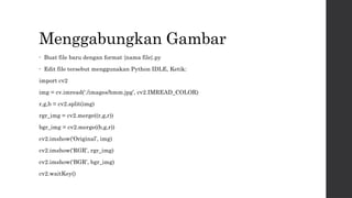 Menggabungkan Gambar
• Buat file baru dengan format {nama file}.py
• Edit file tersebut menggunakan Python IDLE, Ketik:
import cv2
img = cv.imread(‘./images/hmm.jpg’, cv2.IMREAD_COLOR)
r,g,b = cv2.split(img)
rgr_img = cv2.merge((r,g,r))
bgr_img = cv2.merge((b,g,r))
cv2.imshow(‘Original’, img)
cv2.imshow(‘RGR’, rgr_img)
cv2.imshow(‘BGR’, bgr_img)
cv2.waitKey()
 