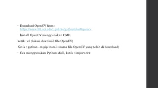 • Download OpenCV from :
https://www.lfd.uci.edu/~gohlke/pythonlibs/#opencv
• Install OpenCV menggunakan CMD,
ketik : cd {lokasi download file OpenCV}
Ketik : python –m pip install {nama file OpenCV yang telah di download}
• Cek menggunakan Python shell, ketik : import cv2
 