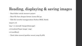 Reading, displaying & saving images
• Buat folder untuk mensave project
• Buat file baru dengan format {nama file}.py
• Edit file tersebut menggunakan Python IDLE, Ketik:
import cv2
img = cv.imread(‘./images/hmm.jpg’)
cv2.imshow(‘Input image’, img)
cv2.waitKey()
• Nanti akan muncul gambar sesuai yang di pilih
 