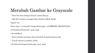 Merubah Gambar ke Grayscale
• Buat file baru dengan format {nama file}.py
• Edit file tersebut menggunakan Python IDLE, Ketik:
import cv2
Gray_img = cv.imread(‘./images/hmm.jpg’, cv2.IMREAD_GRAYSCALE)
cv2.imshow(‘Grayscale’, gray_img)
cv2.waitKey()
• Nanti gambar pertama akan berubah menjadi hitam putih
• Untuk mensave gambar, ketik:
cv2.imwrite(‘images/ohmm.jpg’, gray_img)
 