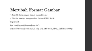 Merubah Format Gambar
• Buat file baru dengan format {nama file}.py
• Edit file tersebut menggunakan Python IDLE, Ketik:
import cv2
img = cv2.imread(‘images/hmm.jpg’)
cv2.imwrite(‘images/hmm.png’, img, [cv2.IMWRITE_PNG_COMPRESSION])
 