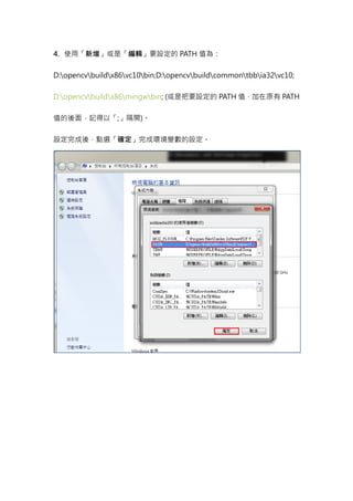 4. 使用「新增」或是「編輯」要設定的 PATH 值為：


D:opencvbuildx86vc10bin;D:opencvbuildcommontbbia32vc10;


D:opencvbuildx86mingwbin; (或是把要設定的 PATH 值，加在原有 PATH


值的後面，記得以「;」隔開)。


設定完成後，點選「確定」完成環境變數的設定。
 