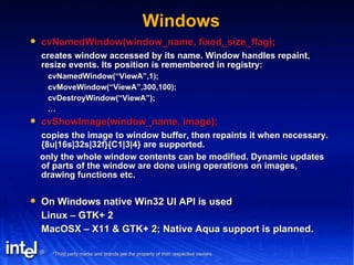 Windows cvNamedWindow(window_name, fixed_size_flag); creates window accessed by its name. Window handles repaint, resize events. Its position is remembered in registry: cvNamedWindow(“ViewA”,1); cvMoveWindow(“ViewA”,300,100); cvDestroyWindow(“ViewA”); … cvShowImage(window_name, image); copies the image to window buffer, then repaints it when necessary. {8u|16s|32s|32f}{C1|3|4} are supported. only the whole window contents can be modified. Dynamic updates of parts of the window are done using operations on images, drawing functions etc. On Windows native Win32 UI API is used Linux – GTK+ 2 MacOSX – X11 & GTK+ 2; Native Aqua support is planned. 