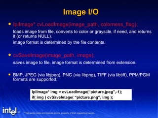 Image I/O IplImage* cvLoadImage(image_path, colorness_flag); loads image from file, converts to color or grayscle, if need, and returns it (or returns NULL). image format is determined by the file contents. cvSaveImage(image_path, image); saves image to file, image format is determined from extension. BMP, JPEG (via libjpeg), PNG (via libpng), TIFF (via libtiff), PPM/PGM formats are supported. IplImage* img = cvLoadImage(“picture.jpeg”,-1); if( img ) cvSaveImage( “picture.png”, img ); 