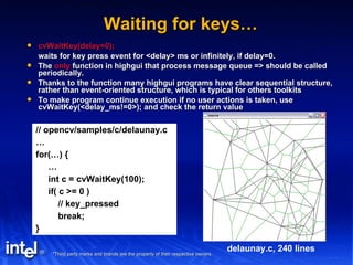 Waiting for keys… cvWaitKey(delay=0); waits for key press event for <delay> ms or infinitely, if delay=0. The  only  function in highgui that process message queue => should be called periodically. Thanks to the function many highgui programs have clear sequential structure, rather than event-oriented structure, which is typical for others toolkits To make program continue execution if no user actions is taken, use cvWaitKey(<delay_ms!=0>); and check the return value  // opencv/samples/c/delaunay.c … for(…) { … int c = cvWaitKey(100); if( c >= 0 ) // key_pressed break; } delaunay.c, 240 lines 