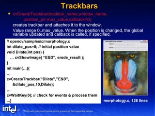 Trackbars cvCreateTrackbar(trackbar_name,window_name, position_ptr,max_value,callback=0); creates trackbar and attaches it to the window. Value range 0..max_value. When the position is changed, the global variable updated and callback is called, if specified. // opencv/samples/c/morphology.c int dilate_pos=0; // initial position value void Dilate(int pos) { …  cvShowImage( “E&D”, erode_result ); } int main(…){ … cvCreateTrackbar(“Dilate”,”E&D”, &dilate_pos,10,Dilate); … cvWaitKey(0); // check for events & process them ...} morphology.c, 126 lines 
