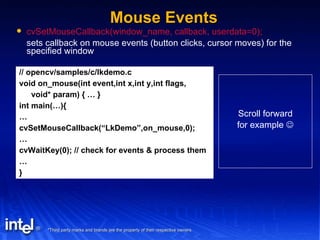 Mouse Events cvSetMouseCallback(window_name, callback, userdata=0); sets callback on mouse events (button clicks, cursor moves) for the specified window // opencv/samples/c/lkdemo.c void on_mouse(int event,int x,int y,int flags, void* param) { … } int main(…){ … cvSetMouseCallback(“LkDemo”,on_mouse,0); … cvWaitKey(0); // check for events & process them … } Scroll forward for example   